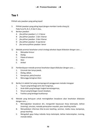  Promosi Kesehatan 
70
Tes 1
Pilihlah satu jawaban yang paling tepat!
3. Pilihlah jawaban yang paling tepat dengan memberi tanda silang (x)
Pada huruf A, B, C, D dan E atau,
4. Berikan jawaban
A jika pilihan jawaban 1, 2 ,3 benar
B jika pilihan jawaban 1 dan 3 benar
C jika pilihan jawaban 2 dan 4 benar
D jika pilihan jawaban 4 saja benar
E jika semua pilihan jawaban benar
1) Metode promosi kesehatan untuk strategi advokasi dapat dilakukan dengan cara ….
A. Menyebar brosur
B. Dialog
C. Pidato di televisi
D. Iklan
E. Artikel
2) Pemberdayaan metode promosi kesehatan dapat dilakukan dengan cara ….
1. Ceramah dan tanya jawab,
2. Dialog, debat,
3. Kampanye, petisi/resolusi
4. Menunggu keinginan klien
3) Berikut ini adalah hal yang mempengaruhi penggunaan metode mengajar
1. Tujuan yang berbagai jenis dan fungsinya,
2. Anak didik yang berbagai tingkat kematangannya,
3. Situasi yang berbagai macam keadaan,
4. Fasilitas yang berbagai kualitasnya
4) Metode yang bertujuan untuk meningkatkan kesadaran akan kesehatan dilakukan
dengan cara ….
A. Meningkatkan kesadaran diri, mengambil keputusan Kerja kelompok, latihan
(training), simulasi, metode pemecahan masalah, peer teaching metho
B. Menyediakan informasi One-to-one teaching, seminar, media masa, kampanye,
group teaching
C. Mengubah gaya hidup individu Kerja kelompok, latihan keterampilan, training,
metode debat.
 