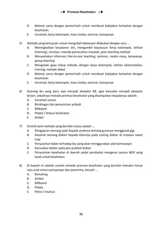  Promosi Kesehatan 
71
D. Bekerja sama dengan pemerintah untuk membuat kebijakan berkaitan dengan
kesehatan.
E. Ceramah, kerja kelompok, mass media, seminar, kampanye.
5) Metode yang bertujuan untuk mengubah kebiasaan dilakukan dengan cara ….
A. Meningkatkan kesadaran diri, mengambil keputusan Kerja kelompok, latihan
(training), simulasi, metode pemecahan masalah, peer teaching method
B. Menyediakan informasi One-to-one teaching, seminar, media masa, kampanye,
group teaching
C. Mengubah gaya hidup individu dengan kerja kelompok, latihan keterampilan,
training, metode debat
D. Bekerja sama dengan pemerintah untuk membuat kebijakan berkaitan dengan
kesehatan
E. Ceramah, kerja kelompok, mass media, seminar, kampanye
6) Seorang ibu yang baru saja menjadi akseptor KB, agar bersedia menjadi akseptor
lestari, sebaiknya metode promosi kesehatan yang disampaikan kepadanya adalah:
A. Ceramah umum
B. Bimbingan dan penyuluhan pribadi
C. Billboard
D. Pidato / diskusi kesehatan
E. Artikel
7) Contoh jenis metode yang bersifat massa adalah ….
A. Pengajaran seorang ayah kepada anaknya tentang gunanya menggosok gigi
B. Nasehat seorang dokter kepada kliennya pada visiting dokter di instalasi rawat
inap
C. Penyuluhan bidan terhadap ibu yang akan menggunakan alat kontrasepsi
D. Konsultasi dokter pada jam praktek dokter
E. Penyuluhan kesehatan di daerah padat penduduk mengenai sarana MCK yang
layak untuk kesehatan.
8) Di bawah ini adalah contoh metode promosi kesehatan yang bersifat interaksi hanya
satu arah antara penyampai dan penerima, kecuali ….
A. Konseling
B. Artikel
C. Billboard
D. Pidato
E. Petisi / resolusi
 