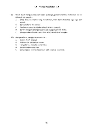  Promosi Kesehatan 
72
9) Untuk dapat menguasai sasaran secara psikologis, penceramah bisa melakukan hal-hal
di bawah ini, kecuali ….
A. Sikap dan penampilan yang meyakinkan, tidak boleh bersikap ragu-ragu dan
gelisah.
B. Bersuara halus dan lembut
C. Pandangan harus tertuju ke seluruh peserta ceramah
D. Berdiri di depan (ditengah audience), seyogianya tidak duduk
E. Menggunakan alat-alat bantu lihat (AVA) semaksimal mungkin
10) Mengapa harus menggunakan metode ….
A. Supaya lebih bergaya
B. Ikut arus perkembangan zaman
C. Hanya karena instruksi pemerintah
D. Mengikuti kemauan klien
E. penyampaian promosi kesehatan lebih teratur/ sistematis
 