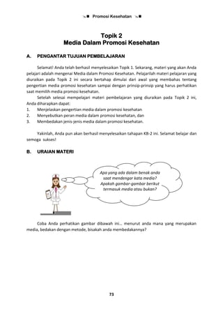  Promosi Kesehatan 
73
Topik 2
Media Dalam Promosi Kesehatan
A. PENGANTAR TUJUAN PEMBELAJARAN
Selamat! Anda telah berhasil menyelesaikan Topik 1. Sekarang, materi yang akan Anda
pelajari adalah mengenai Media dalam Promosi Kesehatan. Pelajarilah materi pelajaran yang
diuraikan pada Topik 2 ini secara bertahap dimulai dari awal yang membahas tentang
pengertian media promosi kesehatan sampai dengan prinsip-prinsip yang harus perhatikan
saat memilih media promosi kesehatan.
Setelah selesai mempelajari materi pembelajaran yang diuraikan pada Topik 2 ini,
Anda diharapkan dapat:
1. Menjelaskan pengertian media dalam promosi kesehatan
2. Menyebutkan peran media dalam promosi kesehatan, dan
3. Membedakan jenis-jenis media dalam promosi kesehatan.
Yakinlah, Anda pun akan berhasil menyelesaikan tahapan KB-2 ini. Selamat belajar dan
semoga sukses!
B. URAIAN MATERI
Coba Anda perhatikan gambar dibawah ini… menurut anda mana yang merupakan
media, bedakan dengan metode, bisakah anda membedakannya?
Apa yang ada dalam benak anda
saat mendengar kata media?
Apakah gambar-gambar berikut
termasuk media atau bukan?
 