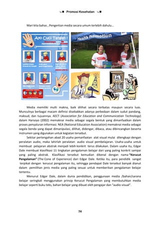  Promosi Kesehatan 
74
Mari kita bahas , Pengertian media secara umum terlebih dahulu…
Media memiliki multi makna, baik dilihat secara terbatas maupun secara luas.
Munculnya berbagai macam definisi disebabkan adanya perbedaan dalam sudut pandang,
maksud, dan tujuannya. AECT (Association for Education and Communicatian Technology)
dalam Harsoyo (2002) memaknai media sebagai segala bentuk yang dimanfaatkan dalam
proses penyaluran informasi. NEA (National Education Association) memaknai media sebagai
segala benda yang dapat dimanipulasi, dilihat, didengar, dibaca, atau dibincangkan beserta
instrumen yang digunakan untuk kegiatan tersebut.
Sekitar pertengahan abad 20 usaha pemanfaatan alat visual mulai dilengkapi dengan
peralatan audio, maka lahirlah peralatan audio visual pembelajaran. Usaha-usaha untuk
membuat pelajaran abstrak menjadi lebih konkrit terus dilakukan. Dalam usaha itu, Edgar
Dale membuat klasifikasi 11 tingkatan pengalaman belajar dari yang paling konkrit sampai
yang paling abstrak. Klasifikasi tersebut kemudian dikenal dengan nama “Kerucut
Pengalaman” (The Cone of Experience) dari Edgar Dale. Ketika itu, para pendidik sangat
terpikat dengan kerucut pengalaman itu, sehingga pendapat Dale tersebut banyak dianut
dalam pemilihan jenis media yang paling sesuai untuk memberikan pengalaman belajar
tertentu.
Menurut Edgar Dale, dalam dunia pendidikan, penggunaan media /bahan/sarana
belajar seringkali menggunakan prinsip Kerucut Pengalaman yang membutuhkan media
belajar seperti buku teks, bahan belajar yang dibuat oleh pengajar dan “audio-visual”.
 
