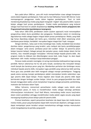 Promosi Kesehatan 
76
Baru pada tahun 1960-an, para ahli mulai memperhatikan siswa sebagai komponen
utama dalam kegiatan pembelajaran. Pada saat itu teori Behaviour Factor (BF) Skinner mulai
memepengaruhi penggunaan media dalam kegiatan pembelajaran. Teori ini telah
mendorong diciptakannya media yang dapat mengubah tingkah laku peserta didik / sasaran
belajar sebagai hasil proses pembelajaran. Produk media pembelajaran yang terkenal
sebagai hasil-hasil teori ini adalah diciptakannya teaching machine (mesin pengajaran) dan
Programmed Instruction (pembelajaran terprogram).
Pada tahun 1965-1970, pendekatan sistem (system approach) mulai menampakkan
pengaruhnya dalam dunia pendidikan dan pengajaran. Pendekatan sistem ini mendorong
digunakannya media sebagai bagian integral dalam proses pembelajaran. Media, yang tidak
lagi hanya dipandang sebagai alat bantu guru, melainkan telah diberi wewenang untuk
membawa pesan belajar, hendaklah merupakan bagian integral dari Topik mengajar.
Dengan demikian, kalau saat ini kita mendengar kata media, hendaklah kata tersebut
diartikan dalam pengertiannya yang terakhir, yaitu meliputi alat bantu pendidik/pengajar
dalam mengajar serta sarana pembawa pesan dari sumber belajar ke penerima pesan
belajar (sasaran belajar). Sebagai penyaji dan penyalur pesan, media belajar dalam hal-hal
tertentu, bisa mewakili pengajar menyajikan informasi belajar kepada peserta didik. Jika
program media itu didesain dan dikembangkan secara baik, maka fungsi itu akan dapat
diperankan oleh media meskipun tanpa keberadaan pengajar.
Peranan media semakin meningkat, ini sering menimbulkan kekhawatiran bagi seorang
pendidik. Namun sebenarnya hal itu tak perlu terjadi, seandainya kita menyadari betapa
masih banyak dan beratnya peran yang lain. Memberikan perhatian dan bimbingan secara
individual kepada peserta didik, merupakan tugas pendidik yang sebenarnya lebih penting.
Peran guru atau pendidik akan lebih mengarah sebagai manajer pembelajaran. Tanggung
jawab utama seorang manajer pembelajaran adalah menciptakan kondisi sedemikian rupa
agar peserta didik dapat belajar. Proses kegiatan akan terjadi jika peserta didik dapat
berinteraksi dengan berbagai sumber belajar. Untuk itu para pengajar/pendidik bisa lebih
banyak menggunakan waktu untuk menjalankan fungsinya sebagai penasehat, pembimbing,
motivator dan fasilisator dalam Topik.
Wilbur Schramm, mencermati pemanfaatan media sebagai suatu teknik untuk
menyampaikan pesan, di mana ia mendefinisikan media sebagai teknologi pembawa
informasi/pesan instruksional. Yusuf Hadi Miarso, memandang media secara luas/makro
dalam sistem pendidikan sehingga mendefinisikan media adalah segala sesuatu yang dapat
merangsang terjadinya proses belajar pada diri peserta didik.
Promosi kesehatan, seperti penyuluhan kesehatan tak dapat lepas dari media karena
melalui media, pesan yang disampaikan dapat lebih menarik dan dipahami, sehingga sasaran
dapat mempelajari pesan tersebut sampai memahaminya sehingga mampu memutuskan
untuk mengadopsinya ke perilaku yang positif.
 
