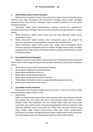  Promosi Kesehatan 
77
1. Definisi Media dalam Promosi Kesehatan
Media promosi kesehatan adalah semua sarana atau upaya untuk menampilkan pesan
informasi yang ingin disampaikan oleh komunikator sehingga sasaran dapat meningkat
pengetahuannya yang akhirnya diharapkan dapat berubah perilakunya ke arah positif
terhadap kesehatan.
Penyuluhan adalah proses penyebarluasan informasi tentang ilmu pengetahuan,
teknologi maupun seni. Sehingga media penyuluhan memiliki beberapa pengertian, sebagai
berikut :
a. Media penyuluhan adalah semua sarana dan alat yang digunakan dalam proses
penyampaian pesan.
b. Media penyuluhan adalah wahana untuk menyalurkan pesan dari pengirim ke
penerima yang dapat merangsang pikiran, perasaan dan perhatian/minat.
c. Media penyuluhan adalah semua sarana atau upaya untuk menampilkan pesan
informasi yang ingin disampaikan oleh komunikator sehingga sasaran dapat meningkat
pengetahuannya yang akhirnya diharapkan dapat berubah perilakunya kearah positif
terhadap kesehatan.
2. Peran Media Promosi Kesehatan
Bagaimana peranan media dalam promosi kesehatan?? Berdasarkan definisi diatas kita
paham bahwa media sangat penting peranannya dalam pelaksanaan penyuluhan kesehatan,
karena:
a. Media dapat mempermudah penyampaian informasi.
b. Media dapat menghindari kesalahan persepsi.
c. Media dapat memperjelas informasi.
d. Media dapat mempermudah pengertian
e. Media dapat mengurangi komunikasi verbalistik.
f. Media dapat menampilkan objek yang tidak dapat ditangkap dengan mata.
g. Media dapat memperlancar komunikasi.
3. Jenis Media Promosi Kesehatan
Berdasarkan peran-fungsinya sebagai penyaluran pesan / informasi kesehatan, media
promosi kesehatan dibagi menjadi 3 yakni :
a. Media cetak
Media ini mengutamakan pesan-pesan visual, biasanya terdiri dari gambaran sejumlah
kata, gambar atau foto dalam tata warna. Yang termasuk dalam media ini adalah
booklet, leaflet, flyer (selebaran), flip chart (lembar balik), rubrik atau tulisan pada
surat kabar atau majalah, poster, foto yang mengungkapkan informasi kesehatan. Ada
beberapa kelebihan media cetak antara lain tahan lama, mencakup banyak orang,
biaya rendah, dapat dibawa kemana-mana, tidak perlu listrik, mempermudah
pemahaman dan dapat meningkatkan gairah belajar. Media cetak memiliki kelemahan
yaitu tidak dapat menstimulir efek gerak dan efek suara dan mudah terlipat.
 