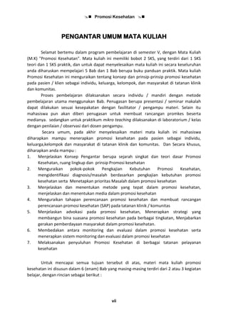  Promosi Kesehatan 
vii
PENGANTAR UMUM MATA KULIAH
Selamat bertemu dalam program pembelajaran di semester V, dengan Mata Kuliah
(M.K) "Promosi Kesehatan". Mata kuliah ini memiliki bobot 2 SKS, yang terdiri dari 1 SKS
teori dan 1 SKS praktik, dan untuk dapat menyelesaikan mata kuliah ini secara keseluruhan
anda diharuskan mempelajari 5 Bab dan 1 Bab berupa buku panduan praktik. Mata kuliah
Promosi Kesehatan ini menguraikan tentang konsep dan prinsip-prinsip promosi kesehatan
pada pasien / klien sebagai individu, keluarga, kelompok, dan masyarakat di tatanan klinik
dan komunitas.
Proses pembelajaran dilaksanakan secara individu / mandiri dengan metode
pembelajaran utama menggunakan Bab. Penugasan berupa presentasi / seminar makalah
dapat dilakukan sesuai kesepakatan dengan fasilitator / pengampu materi. Selain itu
mahasiswa pun akan diberi penugasan untuk membuat rancangan promkes beserta
medianya. sedangkan untuk praktikum mikro teaching dilaksanakan di laboratorium / kelas
dengan penilaian / observasi dari dosen pengampu.
Secara umum, pada akhir menyelesaikan materi mata kuliah ini mahasiswa
diharapkan mampu menerapkan promosi kesehatan pada pasien sebagai individu,
keluarga,kelompok dan masyarakat di tatanan klinik dan komunitas. Dan Secara khusus,
diharapkan anda mampu :
1. Menjelaskan Konsep Pengantar berupa sejarah singkat dan teori dasar Promosi
Kesehatan, ruang lingkup dan prinsip Promosi kesehatan
2. Menguraikan pokok-pokok Pengkajian Kebutuhan Promosi Kesehatan,
mengidentifikasi diagnosis/masalah berdasarkan pengkajian kebutuhan promosi
kesehatan serta Menetapkan prioritas Masalah dalam promosi kesehatan
3. Menjelaskan dan menentukan metode yang tepat dalam promosi kesehatan,
menjelaskan dan menentukan media dalam promosi kesehatan
4. Menguraikan tahapan perencanaan promosi kesehatan dan membuat rancangan
perencanaan promosi kesehatan (SAP) pada tatanan klinik / komunitas
5. Menjelaskan advokasi pada promosi kesehatan, Menerapkan strategi yang
membangun bina suasana promosi kesehatan pada berbagai tingkatan, Menjabarkan
gerakan pemberdayaan masyarakat dalam promosi kesehatan.
6. Membedakan antara monitoring dan evaluasi dalam promosi kesehatan serta
menerapkan sistem monitoring dan evaluasi dalam promosi kesehatan
7. Melaksanakan penyuluhan Promosi Kesehatan di berbagai tatanan pelayanan
kesehatan
Untuk mencapai semua tujuan tersebut di atas, materi mata kuliah promosi
kesehatan ini disusun dalam 6 (enam) Bab yang masing-masing terdiri dari 2 atau 3 kegiatan
belajar, dengan rincian sebagai berikut :
 