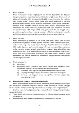  Promosi Kesehatan 
78
b. Media elektronik
Media ini merupakan media yang bergerak dan dinamis, dapat dilihat dan didengar
dan penyampaiannya melalui alat bantu elektronika. Yang termasuk dalam media ini
adalah televisi, radio, video film, cassette, CD, VCD, internet (computer dan modem),
SMS (telepon seluler). Seperti halnya media cetak, media elektronik ini memiliki
kelebihan antara lain lebih mudah dipahami, lebih menarik, sudah dikenal masyarakat,
bertatap muka, mengikut sertakan seluruh panca indera, penyajiannya dapat
dikendalikan dan diulang-ulang serta jangkauannya lebih besar. Kelemahan dari media
ini adalah biayanya lebih tinggi, sedikit rumit, perlu listrik dan alat canggih untuk
produksinya, perlu persiapan matang, peralatan selalu berkembang dan berubah,
perlu keterampilan penyimpanan dan keterampilan untuk mengoperasikannya.
c. Media luar ruang
Media menyampaikan pesannya di luar ruang, bisa melalui media cetak maupun
elektronik misalnya papan reklame, spanduk, pameran, banner dan televisi layar lebar,
umbul-umbul, yang berisi pesan, slogan atau logo. Kelebihan dari media ini adalah
lebih mudah dipahami, lebih menarik, sebagai informasi umum dan hiburan, bertatap
muka, mengikut sertakan seluruh panca indera, penyajian dapat dikendalikan dan
jangkauannya relatif besar. Kelemahan dari media ini adalah biaya lebih tinggi, sedikit
rumit, perlu alat canggih untuk produksinya, persiapan matang, peralatan selalu
berkembang dan berubah, memerlukan keterampilan penyimpanan dan keterampilan
untuk mengoperasikannya.
d. Media Lain, seperti :
1) Iklan di bus.
2) Mengadakan event, merupakan suatu bentuk kegiatan yang diadakan di pusat
perbelanjaan atau hiburan yang menarik perhatian pengunjung
(a) Road Show, suatu kegiatan yang diadakan dibeberapa tempat / kota.
(b) Sampling, contoh produk yang diberikan kepada sasaran secara gratis.
(c) Pameran, suatu kegiatan untuk menunjukkan informasi program dan
pesan-pesan promosi
4. Pengembangan Pesan, Uji Coba dan Produksi Media
Media promosi kesehatan yang baik adalah media yang mampu memberikan informasi
atau pesan-pesan kesehatan yang sesuai dengan tingkat penerimaan sasaran, sehingga
sasaran mau dan mampu untuk mengubah perilaku sesuai dengan pesan yang disampaikan.
Untuk itu , saat membuat pengembangan pesan, anda perlu menggunakan prinsip dan
tahapan berikut ini :
a. Pesan adalah terjemahan dari tujuan komunikasi ke dalam ungkapan kata yang sesuai
untuk sasaran.
b. Pengembangan pesan memerlukan kemampuan ilmu komunikasi dan seni.
 