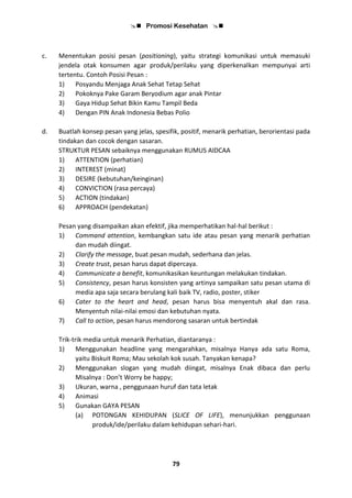  Promosi Kesehatan 
79
c. Menentukan posisi pesan (positioning), yaitu strategi komunikasi untuk memasuki
jendela otak konsumen agar produk/perilaku yang diperkenalkan mempunyai arti
tertentu. Contoh Posisi Pesan :
1) Posyandu Menjaga Anak Sehat Tetap Sehat
2) Pokoknya Pake Garam Beryodium agar anak Pintar
3) Gaya Hidup Sehat Bikin Kamu Tampil Beda
4) Dengan PIN Anak Indonesia Bebas Polio
d. Buatlah konsep pesan yang jelas, spesifik, positif, menarik perhatian, berorientasi pada
tindakan dan cocok dengan sasaran.
STRUKTUR PESAN sebaiknya menggunakan RUMUS AIDCAA
1) ATTENTION (perhatian)
2) INTEREST (minat)
3) DESIRE (kebutuhan/keinginan)
4) CONVICTION (rasa percaya)
5) ACTION (tindakan)
6) APPROACH (pendekatan)
Pesan yang disampaikan akan efektif, jika memperhatikan hal-hal berikut :
1) Command attention, kembangkan satu ide atau pesan yang menarik perhatian
dan mudah diingat.
2) Clarify the message, buat pesan mudah, sederhana dan jelas.
3) Create trust, pesan harus dapat dipercaya.
4) Communicate a benefit, komunikasikan keuntungan melakukan tindakan.
5) Consistency, pesan harus konsisten yang artinya sampaikan satu pesan utama di
media apa saja secara berulang kali baik TV, radio, poster, stiker
6) Cater to the heart and head, pesan harus bisa menyentuh akal dan rasa.
Menyentuh nilai-nilai emosi dan kebutuhan nyata.
7) Call to action, pesan harus mendorong sasaran untuk bertindak
Trik-trik media untuk menarik Perhatian, diantaranya :
1) Menggunakan headline yang mengarahkan, misalnya Hanya ada satu Roma,
yaitu Biskuit Roma; Mau sekolah kok susah. Tanyakan kenapa?
2) Menggunakan slogan yang mudah diingat, misalnya Enak dibaca dan perlu
Misalnya : Don’t Worry be happy;
3) Ukuran, warna , penggunaan huruf dan tata letak
4) Animasi
5) Gunakan GAYA PESAN
(a) POTONGAN KEHIDUPAN (SLICE OF LIFE), menunjukkan penggunaan
produk/ide/perilaku dalam kehidupan sehari-hari.
 