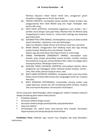  Promosi Kesehatan 
80
Misalnya kepuasan makan biskuit merek baru, penggunaan garam
beryodium, penggunaan air bersih, Kartu Sehat.
(b) FANTASI (FANTACY), menciptakan fantasi disekitar produk tersebut atau
penggunaannya Iklan rokok MEZZO yang bisa ringan melangkah, iklan
parfum AXE, jreng.
(c) GAYA HIDUP (LIFESTYLE), menekankan bagaimana suatu produk / ide /
perilaku sesuai dengan suatu gaya hidup. Misalnya iklan Air Mineral /yang
mengandung ion tubuh, hemat air , hemat listrik, olahraga atau kampanye
gaya hidup sehat.
(d) SUASANA ATAU CITRA (IMAGE), membangkitkan suasana di sekitar produk
seperti kecantikan , kejantanan, cinta atau ketenangan
Sabun lux, Marlboro, bedak Johnson and Johnson untuk bayi, real estate.
(e) MUSIK (MUSIC), menggunakan latar belakang musik atau lagu tentang
produk tersebut. Misalnya Coca cola, Bentoel, Indo Mie.
Kadarzi, lagu Aku Anak Sehat, iklan Kapsul Vitamin A, Suami Siaga.
(f) SIMBOL KEPRIBADIAN (PERSONALITY SYMBOL), menciptakan suatu
karakter yang menjadi personifikasi produk tersebut. Karakter tersebut
bisa berbentuk orang atau animasi Marlboro Man, Sabun lux sebagai sabun
bintang kecantikan, PIN dengan tokoh Si Imun.
(g) KEAHLIAN TEKNIS (TECHNICAL EXPERTISE) menunjukkan keahlian teknis,
pengalaman dan kebanggaan dalam membuat produk tersebut. Contoh :
Jamu, iklan mobil, pelancar buang air besar, obat.
(h) BUKTI ILMIAH (SCIENTIFIC EVIDENCE), menyajikan bukti survai atau ilmiah
bahwa merek tersebut lebih disukai atau mengungguli merek lain, misalnya
iklan obat.
(i) BUKTI KESAKSIAN (TESTIMONIAL), menampilkan seorang sumber yang
sangat dipercaya, disukai atau ahli mendukung produk tersebut, misalnya
Ulfa untuk Garam Beryodium, Ike Nurjanah untuk Kadarzi.
Hal-hal yang perlu dipertimbangkan dalam penggunaan selebriti (selebrity endorser)
sebagai pendukung pesan dalam media promosi
 Kredibilitas Selebriti
 Kecocokan Selebriti dengan sasaran
 Kecocokan Selebriti dengan produk/perilaku yang diperkenalkan
 Daya tarik selebriti
 Pertimbangan lain, seperti biaya, besar-kecilnya kena masalah, kemudahan
diajak kerjasama dan berapa banyak dia telah beriklan.
Pendekatan Pesan, dilakukan agar sasaran mau mengikuti apa yang diharapkan,
diantaranya :
 