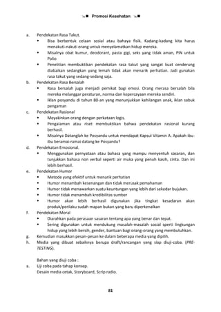  Promosi Kesehatan 
81
a. Pendekatan Rasa Takut.
 Bisa berbentuk celaan sosial atau bahaya fisik. Kadang-kadang kita harus
menakuti-nakuti orang untuk menyelamatkan hidup mereka.
 Misalnya obat kumur, deodorant, pasta gigi, seks yang tidak aman, PIN untuk
Polio
 Penelitian membuktikan pendekatan rasa takut yang sangat kuat cenderung
diabaikan sedangkan yang lemah tidak akan menarik perhatian. Jadi gunakan
rasa takut yang sedang-sedang saja.
b. Pendekatan Rasa Bersalah
 Rasa bersalah juga menjadi pemikat bagi emosi. Orang merasa bersalah bila
mereka melanggar peraturan, norma dan kepercayaan mereka sendiri.
 Iklan posyandu di tahun 80-an yang menunjukkan kehilangan anak, iklan sabuk
pengaman
c. Pendekatan Rasional
 Meyakinkan orang dengan perkataan logis.
 Pengalaman atau riset membuktikan bahwa pendekatan rasional kurang
berhasil.
 Misalnya Datanglah ke Posyandu untuk mendapat Kapsul Vitamin A. Apakah ibu-
ibu beramai-ramai datang ke Posyandu?
d. Pendekatan Emosional.
 Menggunakan pernyataan atau bahasa yang mampu menyentuh sasaran, dan
tunjukkan bahasa non verbal seperti air muka yang penuh kasih, cinta. Dan ini
lebih berhasil.
e. Pendekatan Humor
 Metode yang efektif untuk menarik perhatian
 Humor menambah kesenangan dan tidak merusak pemahaman
 Humor tidak menawarkan suatu keuntungan yang lebih dari sekedar bujukan.
 Humor tidak menambah kredibilitas sumber
 Humor akan lebih berhasil digunakan jika tingkat kesadaran akan
produk/perilaku sudah mapan bukan yang baru diperkenalkan
f. Pendekatan Moral
 Diarahkan pada perasaan sasaran tentang apa yang benar dan tepat.
 Sering digunakan untuk mendukung masalah-masalah sosial sperti lingkungan
hidup yang lebih bersih, gender, bantuan bagi orang-orang yang membutuhkan.
g. Kemudian masukkan pesan-pesan ke dalam beberapa media yang dipilih.
h. Media yang dibuat sebaiknya berupa draft/rancangan yang siap diuji-coba. (PRE-
TESTING).
Bahan yang diuji coba :
a. Uji coba pada tahap konsep.
Desain media cetak, Storyboard, Scrip radio.
 
