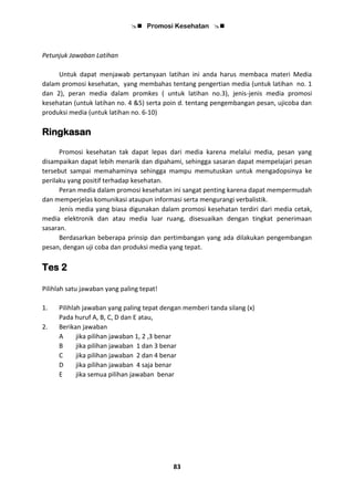  Promosi Kesehatan 
83
Petunjuk Jawaban Latihan
Untuk dapat menjawab pertanyaan latihan ini anda harus membaca materi Media
dalam promosi kesehatan, yang membahas tentang pengertian media (untuk latihan no. 1
dan 2), peran media dalam promkes ( untuk latihan no.3), jenis-jenis media promosi
kesehatan (untuk latihan no. 4 &5) serta poin d. tentang pengembangan pesan, ujicoba dan
produksi media (untuk latihan no. 6-10)
Ringkasan
Promosi kesehatan tak dapat lepas dari media karena melalui media, pesan yang
disampaikan dapat lebih menarik dan dipahami, sehingga sasaran dapat mempelajari pesan
tersebut sampai memahaminya sehingga mampu memutuskan untuk mengadopsinya ke
perilaku yang positif terhadap kesehatan.
Peran media dalam promosi kesehatan ini sangat penting karena dapat mempermudah
dan memperjelas komunikasi ataupun informasi serta mengurangi verbalistik.
Jenis media yang biasa digunakan dalam promosi kesehatan terdiri dari media cetak,
media elektronik dan atau media luar ruang, disesuaikan dengan tingkat penerimaan
sasaran.
Berdasarkan beberapa prinsip dan pertimbangan yang ada dilakukan pengembangan
pesan, dengan uji coba dan produksi media yang tepat.
Tes 2
Pilihlah satu jawaban yang paling tepat!
1. Pilihlah jawaban yang paling tepat dengan memberi tanda silang (x)
Pada huruf A, B, C, D dan E atau,
2. Berikan jawaban
A jika pilihan jawaban 1, 2 ,3 benar
B jika pilihan jawaban 1 dan 3 benar
C jika pilihan jawaban 2 dan 4 benar
D jika pilihan jawaban 4 saja benar
E jika semua pilihan jawaban benar
 