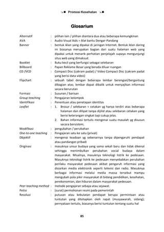  Promosi Kesehatan 
85
Glosarium
Alternatif : pilihan lain / pilihan diantara dua atau beberapa kemungkinan
AVA : Audio Visual Aids = Alat bantu Dengar-Pandang
Banner : bentuk iklan yang dipakai di jaringan Internet. Bentuk iklan daring
ini biasanya merupakan bagian dari suatu halaman web yang
dipakai untuk menarik perhatian penjelajah supaya mengunjungi
situs web yang dimaksud.
Booklet : Buku kecil yang berfungsi sebagai selebaran
Billboard : Papan Reklame Besar yang berada diluar ruangan
CD /VCD : Compact Disc (cakram padat) / Video Compact Disc (cakram padat
yang berisi data video)
Flipchart : sebuah tabel dengan beberapa lembar berengsel/bergantung
dibagian atas; lembar dapat dibalik untuk menyajikan informasi
secara berurutan
Formasi : Susunan / barisan
Group teaching : Pengajaran kelompok
Identifikasi : Penentuan atau penetapan identitas
Leaflet : 1. Brosur / selebaran = cetakan yg hanya terdiri atas beberapa
halaman dan dilipat tanpa dijilid atau selebaran cetakan yang
berisi keterangan singkat tapi cukup jelas.
2. Bahan informasi tertulis mengenai suatu masalah yg disusun
secara bersistem;
Modifikasi : pengubahan / perubahan
One-to-one teaching : Pengajaran satu ke satu (privat)
Objektif : mengenai keadaan yg sebenarnya tanpa dipengaruhi pendapat
atau pandangan pribadi
Originasi : masuknya unsur budaya yang sama sekali baru dan tidak dikenal
sehingga menimbulkan perubahan social budaya dalam
masyarakat. Misalnya, masuknya teknologi listrik ke pedesaan.
Masuknya teknologi listrik ke pedesaan menyebabkan perubahan
perilaku masyarakat pedesaan akibat pengaruh informasi yang
disiarkan media elektronik seperti televisi dan radio. Masuknya
berbagai informasi melalui media massa tersebut mampu
mengubah pola pikir masyarakat di bidang pendidikan, kesehatan,
perekonomian, dan hiburan dalam masyarakat pedesaan.
Peer teaching method : metode pengajaran sebaya atau sejawat.
Petisi : (surat) permohonan resmi pada pemerintah
Resolusi : putusan atau kebulatan pendapat berupa permintaan atau
tuntutan yang ditetapkan oleh rapat (musyawarah, sidang);
pernyataan tertulis, biasanya berisi tuntutan tentang suatu hal
 