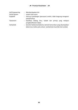  Promosi Kesehatan 
86
Self Empowering : Memberdayakan diri
Sound System : system tata-suara
Subjektif : menurut pandangan (perasaan) sendiri, tidak langsung mengenai
pokok/halnya
Taksonomi : klasifikasi bidang ilmu; kaidah dan prinsip yang meliputi
pengklasifikasian objek;
Verbalistik : bersifat hafalan/verbalisme; bentuk komunikasi yang disampaikan
dalam dua media yaitu tulisan (verbal) dan lisan/ide (non verbal).
 
