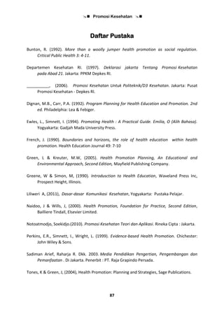  Promosi Kesehatan 
87
Daftar Pustaka
Bunton, R. (1992). More than a woolly jumper health promotion as social regulation.
Critical Public Health 3: 4-11.
Departemen Kesehatan RI. (1997). Deklarasi jakarta Tentang Promosi Kesehatan
pada Abad 21. Jakarta: PPKM Depkes RI.
__________, (2006). Promosi Kesehatan Untuk Politeknik/D3 Kesehatan. Jakarta: Pusat
Promosi Kesehatan - Depkes RI.
Dignan, M.B., Carr, P.A. (1992). Program Planning for Health Education and Promotion. 2nd
ed. Philadelphia: Lea & Febiger.
Ewles, L., Simnett, I. (1994). Promoting Health : A Practical Guide. Emilia, O (Alih Bahasa).
Yogyakarta: Gadjah Mada University Press.
French, J. (1990). Boundaries and horizons, the role of health education within health
promotion. Health Education Journal 49: 7-10
Green, L & Kreuter, M.W, (2005). Health Promotion Planning, An Educational and
Environmental Approach, Second Edition, Mayfield Publishing Company.
Greene, W & Simon, M, (1990). Introdusction to Health Education, Waveland Press Inc,
Prospect Height, Illinois.
Liliweri A, (2011), Dasar-dasar Komunikasi Kesehatan, Yogyakarta: Pustaka Pelajar.
Naidoo, J & Wills, J, (2000). Health Promotion, Foundation for Practice, Second Edition,
Bailliere Tindall, Elsevier Limited.
Notoatmodjo, Soekidjo.(2010). Promosi Kesehatan Teori dan Aplikasi. Rineka Cipta : Jakarta.
Perkins, E.R., Simnett, I., Wright, L. (1999). Evidence-based Health Promotion. Chichester:
John Wiley & Sons.
Sadiman Arief, Raharja R. Dkk. 2003. Media Pendidikan Pengertian, Pengembangan dan
Pemanfaatan . Di Jakarta. Penerbit : PT. Raja Grapindo Persada.
Tones, K & Green, J, (2004), Health Promotion: Planning and Strategies, Sage Publications.
 