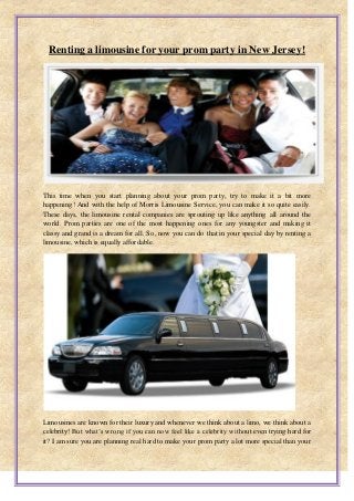 Renting a limousine for your prom party in New Jersey!
This time when you start planning about your prom party, try to make it a bit more
happening! And with the help of Morris Limousine Service, you can make it so quite easily.
These days, the limousine rental companies are sprouting up like anything all around the
world. Prom parties are one of the most happening ones for any youngster and making it
classy and grand is a dream for all. So, now you can do that in your special day by renting a
limousine, which is equally affordable.
Limousines are known for their luxury and whenever we think about a limo, we think about a
celebrity! But what’s wrong if you can now feel like a celebrity without even trying hard for
it? I am sure you are planning real hard to make your prom party a lot more special than your
 