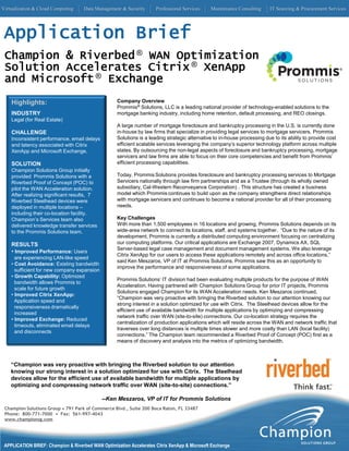 Virtualization & Cloud Computing     Data Management & Security       Professional Services    Maintenance Consulting     IT Sourcing & Procurement Services




 Application Brief
 Champion & Riverbed ® WAN Optimization
 Solution Accelerates Citrix ® XenApp
 and Microsoft ® Exchange
    Highlights:                                     Company Overview
                                                    Prommis® Solutions, LLC is a leading national provider of technology-enabled solutions to the
    INDUSTRY                                        mortgage banking industry, including home retention, default processing, and REO closings.
    Legal (for Real Estate)
                                                    A large number of mortgage foreclosure and bankruptcy processing in the U.S. is currently done
    CHALLENGE                                       in-house by law firms that specialize in providing legal services to mortgage servicers. Prommis
    Inconsistent performance, email delays          Solutions is a leading strategic alternative to in-house processing due to its ability to provide cost
    and latency associated with Citrix              efficient scalable services leveraging the company’s superior technology platform across multiple
    XenApp and Microsoft Exchange.                  states. By outsourcing the non-legal aspects of foreclosure and bankruptcy processing, mortgage
                                                    servicers and law firms are able to focus on their core competencies and benefit from Prommis’
    SOLUTION                                        efficient processing capabilities.
    Champion Solutions Group initially
    provided Prommis Solutions with a               Today, Prommis Solutions provides foreclosure and bankruptcy processing services to Mortgage
    Riverbed Proof of Concept (POC) to              Servicers nationally through law firm partnerships and as a Trustee (through its wholly owned
    pilot the WAN Acceleration solution.            subsidiary, Cal-Western Reconveyance Corporation) . This structure has created a business
    After realizing significant results, 7          model which Prommis continues to build upon as the company strengthens direct relationships
    Riverbed Steelhead devices were                 with mortgage servicers and continues to become a national provider for all of their processing
    deployed in multiple locations –                needs.
    including their co-location facility.
    Champion’s Services team also                   Key Challenges
    delivered knowledge transfer services           With more than 1,500 employees in 16 locations and growing, Prommis Solutions depends on its
    to the Prommis Solutions team.                  wide-area network to connect its locations, staff, and systems together. “Due to the nature of its
                                                    development, Prommis is currently a distributed computing environment focusing on centralizing
    RESULTS                                         our computing platforms. Our critical applications are Exchange 2007, Dynamics AX, SQL
                                                    Server-based legal case management and document management systems. We also leverage
    • Improved Performance: Users
                                                    Citrix XenApp for our users to access these applications remotely and across office locations,”
      are experiencing LAN-like speed
                                                    said Ken Meszaros, VP of IT at Prommis Solutions. Prommis saw this as an opportunity to
    • Cost Avoidance: Existing bandwidth
                                                    improve the performance and responsiveness of some applications.
      sufficient for new company expansion
    • Growth Capability: Optimized
                                                    Prommis Solutions’ IT division had been evaluating multiple products for the purpose of WAN
      bandwidth allows Prommis to
                                                    Acceleration. Having partnered with Champion Solutions Group for prior IT projects, Prommis
      scale for future growth
                                                    Solutions engaged Champion for its WAN Acceleration needs. Ken Meszaros continued,
    • Improved Citrix XenApp:
                                                    “Champion was very proactive with bringing the Riverbed solution to our attention knowing our
      Application speed and
                                                    strong interest in a solution optimized for use with Citrix. The Steelhead devices allow for the
      responsiveness dramatically
                                                    efficient use of available bandwidth for multiple applications by optimizing and compressing
      increased
                                                    network traffic over WAN (site-to-site) connections. Our co-location strategy requires the
    • Improved Exchange: Reduced
                                                    centralization of production applications which will reside across the WAN and network traffic that
      timeouts, eliminated email delays
                                                    traverses over long distances is multiple times slower and more costly than LAN (local facility)
      and disconnects
                                                    connections.” The Champion team recommended a Riverbed Proof of Concept (POC) first as a
                                                    means of discovery and analysis into the metrics of optimizing bandwidth.



    “Champion was very proactive with bringing the Riverbed solution to our attention
    knowing our strong interest in a solution optimized for use with Citrix. The Steelhead
    devices allow for the efficient use of available bandwidth for multiple applications by
    optimizing and compressing network traffic over WAN (site-to-site) connections.”

                                             --Ken Meszaros, VP of IT for Prommis Solutions
 Champion Solutions Group • 791 Park of Commerce Blvd., Suite 200 Boca Raton, FL 33487
 Phone: 800-771-7000 • Fax: 561-997-4043
 www.championsg.com




 APPLICATION BRIEF: Champion & Riverbed WAN Optimization Accelerates Citrix XenApp & Microsoft Exchange
 