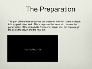 The Preparation
This part of the trailer introduces the character in which I want to import
into my production work. This is important because you can see the
personalities of the individuals. These may range from the populate girl,
the geek, the clown and the final girl.

 