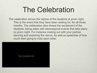 The Celebration
The celebration shows the rejoice of the students at prom night.
This is the event that they have been waiting for, for all these
months. The celebration also shows the excitement of the
students. Along sides with stereotypical events that take place
on prom night. For instance making out with your partner,
dancing and exploring the venue. As well as speeches of how
much their going to miss each other.

 