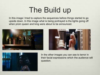 The Build up
In this image I tried to capture the sequences before things started to go
upside down. In this image what is being portrayed is the lights going off
when prom queen and king were about to be announced.

In the other images you can see to terror in
their facial expressions which the audience will
question.

 