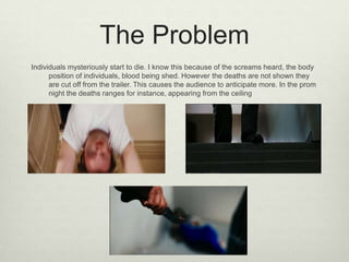 The Problem
Individuals mysteriously start to die. I know this because of the screams heard, the body
position of individuals, blood being shed. However the deaths are not shown they
are cut off from the trailer. This causes the audience to anticipate more. In the prom
night the deaths ranges for instance, appearing from the ceiling

 