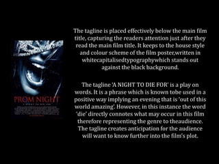 The tagline is placed effectively below the main film
title, capturing the readers attention just after they
read the main film title. It keeps to the house style
and colour scheme of the film poster,written in
whitecapitalisedtypographywhich stands out
against the black background.
The tagline ‘A NIGHT TO DIE FOR’ is a play on
words. It is a phrase which is known tobe used in a
positive way implying an evening that is ‘out of this
world amazing’. However, in this instance the word
‘die’ directly connotes what may occur in this film
therefore representing the genre to theaudience.
The tagline creates anticipation for the audience
will want to know further into the film’s plot.

 