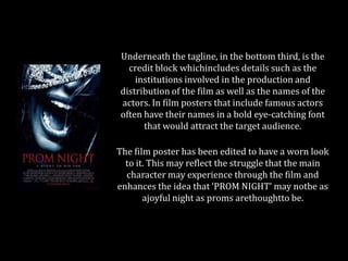Underneath the tagline, in the bottom third, is the
credit block whichincludes details such as the
institutions involved in the production and
distribution of the film as well as the names of the
actors. In film posters that include famous actors
often have their names in a bold eye-catching font
that would attract the target audience.
The film poster has been edited to have a worn look
to it. This may reflect the struggle that the main
character may experience through the film and
enhances the idea that ‘PROM NIGHT’ may notbe as
ajoyful night as proms arethoughtto be.

 