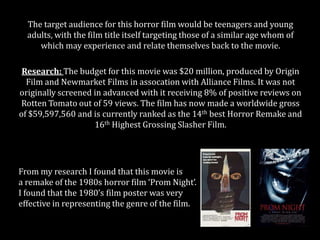 The target audience for this horror film would be teenagers and young
adults, with the film title itself targeting those of a similar age whom of
which may experience and relate themselves back to the movie.
Research: The budget for this movie was $20 million, produced by Origin
Film and Newmarket Films in assocation with Alliance Films. It was not
originally screened in advanced with it receiving 8% of positive reviews on
Rotten Tomato out of 59 views. The film has now made a worldwide gross
of $59,597,560 and is currently ranked as the 14th best Horror Remake and
16th Highest Grossing Slasher Film.

From my research I found that this movie is
a remake of the 1980s horror film ‘Prom Night’.
I found that the 1980’s film poster was very
effective in representing the genre of the film.

 