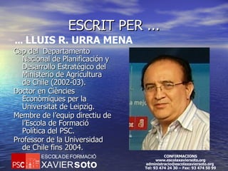 ESCRIT PER ... Cap del  Departamento Nacional de Planificación y Desarrollo Estratégico del Ministerio de Agricultura de Chile  (2002-03). Doctor en Ciències Econòmiques per la Universitat de Leipzig. Membre de l’equip directiu de l’Escola de Formació Política del  PSC. Professor de la Universidad de Chile fins 2004. ...  LLUIS R. URRA MENA 