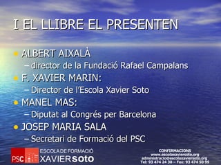 I EL LLIBRE EL PRESENTEN ALBERT AIXALÀ director de la Fundació Rafael Campalans  F. XAVIER MARIN: Director de l’Escola Xavier Soto  MANEL MAS: Diputat al Congrés per Barcelona  JOSEP MARIA SALA Secretari de Formació del PSC  