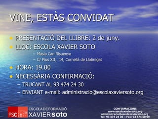 VINE, ESTÀS CONVIDAT PRESENTACIÓ DEL LLIBRE: 2 de juny. LLOC: ESCOLA XAVIER SOTO Masia Can Risuenyo C/ Pius XII,  14, Cornellà de Llobregat HORA: 19.00 NECESSÀRIA CONFIRMACIÓ: TRUCANT AL 93 474 24 30 ENVIANT e-mail: administracio@escolaxaviersoto.org 