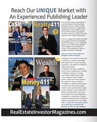 Reach Our UNIQUE Market with
An Experienced Publishing Leader
Ca$hFlow
Our media company specializes in
reaching afﬂuent and accredited
investors with our unique brands.
Realty411 produces multiple titles
speciﬁcally to reach different segments of the investor population,
all while creating a variety of pricing
options for our valued advertisers.

EXPRESS

Vol. 2, No. 1

PRICELESS

The Art of a Rehab with

From our digital REI Wealth Monthly
& our popular ﬁnancial newspaper,
CashFlow Express, to our alternate
glossy cover, Real Estate Wealth,
which appeals to accredited investors. Our publications reach a
qualiﬁed audience worldwide.

FINANCIAL MOMENTUM
SPECIAL ISSUE:

Learn Tips of the Trade
from Master Investors

Here are some facts about our
UNIQUE media company:

Wealth

Success
Secrets
Inside

Real Estate

reWEALTHmag.com | Vol. 2 • No. 2 • 2013

Black Belt Investors

From Ring to ROI...

Discipline, ethics
and diversity are
Sensei’s mantras

photo by Nathan York

• Realty411 was started in 2007 and
is owned by a veteran real estate
sales agent with 11 years of realty
experience and millions of dollars in
closed transactions.
• Publisher has been a California
home owner & landlord for 20 years
• Publisher has been an active
out-of-state landlord since 2004.
• Our magazine hosts multiple
events, expos and mixers around
the nation to meet our readers.
*Available on selected newsstands,
via direct mail and at REI groups.
• Other media opportunities include:
email marketing, social media marketing, a weekly radio show, plus
the creation of custom publications.
• Realty411 is owned by a 20-year
media professional with a bachelor’s
degree in journalism from Cal State.
Call us today for information about
our publications 805.693.1497
Be sure to visit our new website.

RealEstateInvestorMagazines.com

 