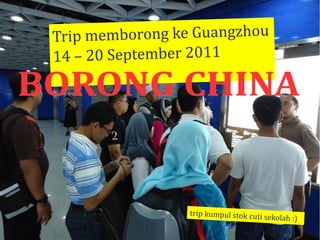 Trip memborong ke Guangzhou
 Trip
 14 – 20 September 2011
 14      Se     er

BORONG CHINA


                  trip kumpul stok cuti se
                       ku                 kolah :)
                                           kolah
 