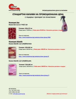 ПРОМОЦИОНАЛНИ ЦЕНИ ЗА КИЛИМИ

СТАНДАРТНИ КИЛИМИ НА ПРОМОЦИОНАЛНА ЦЕНА
с подарък: препарат за почистване
Колекция Ace
Килим Ace 1.2/1.7-7427/10
Размери: 120х170 см
Стара цена: 79.99 лв. | Нова цена: 63.99 лв. +безплатна доставка и подарък

Линк за поръчка:
http://www.carpetmax.bg/products/show/group/564

Колекция Atlantik
Килим Atlantik 1.2/1.8-Q004/brick
Размери: 120х180 см
Стара цена: 210.00 лв. | Нова цена: 168.00 лв. +безплатна доставка и подарък

Линк за поръчка:
http://www.carpetmax.bg/products/show/group/2

Килим Atlantik 1.2/1.8-Q004/pink
Размери: 120х180 см
Стара цена: 210.00 лв. | Нова цена: 168.00 лв. +безплатна доставка и подарък

Линк за поръчка:
http://www.carpetmax.bg/products/show/group/3

За контакти:
Тел.: 02/ 945 53 80
GSM: 0886 306 680
E-mail: office@carpetmax.bg

Важно е върху какво ще стъпиш!

 