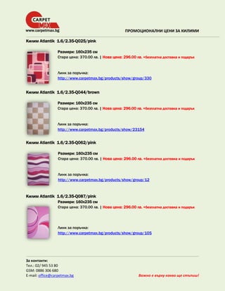 ПРОМОЦИОНАЛНИ ЦЕНИ ЗА КИЛИМИ
Килим Atlantik 1.6/2.35-Q025/pink
Размери: 160х235 см
Стара цена: 370.00 лв. | Нова цена: 296.00 лв. +безплатна доставка и подарък

Линк за поръчка:
http://www.carpetmax.bg/products/show/group/330

Килим Atlantik 1.6/2.35-Q044/brown
Размери: 160х235 см
Стара цена: 370.00 лв. | Нова цена: 296.00 лв. +безплатна доставка и подарък

Линк за поръчка:
http://www.carpetmax.bg/products/show/23154

Килим Atlantik 1.6/2.35-Q062/pink
Размери: 160х235 см
Стара цена: 370.00 лв. | Нова цена: 296.00 лв. +безплатна доставка и подарък

Линк за поръчка:
http://www.carpetmax.bg/products/show/group/12

Килим Atlantik 1.6/2.35-Q087/pink
Размери: 160х235 см
Стара цена: 370.00 лв. | Нова цена: 296.00 лв. +безплатна доставка и подарък

Линк за поръчка:
http://www.carpetmax.bg/products/show/group/105

За контакти:
Тел.: 02/ 945 53 80
GSM: 0886 306 680
E-mail: office@carpetmax.bg

Важно е върху какво ще стъпиш!

 