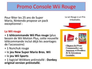 Promo Console Wii Rouge  La wii Rouge à un Prix Imbattable. Pour fêter les 25 ans de Super Mario, Nintendo propose un pack exceptionnel :  La Wii rouge + 1 télécommandeWii Plus rouge (plus besoin de Wii Motion Plus, cette nouvelle télécommandeinclut déjà les avantages de l'accessoire)  + 1 Nunchuk rouge  + le jeu New Super Mario Bros. Wii + le jeuWii Sports + 1 logicielWiiWarepréinstallé : Donkey original version préinstallé.  