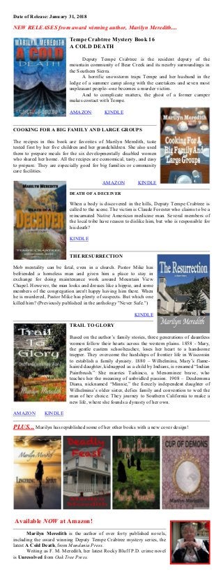 Date of Release: January 31, 2018
NEW RELEASES from award winning author, Marilyn Meredith....
Tempe Crabtree Mystery Book 16
A COLD DEATH
Deputy Tempe Crabtree is the resident deputy of the
mountain community of Bear Creek and its nearby surroundings in
the Southern Sierra.
A horrific snowstorm traps Tempe and her husband in the
lodge of a summer camp along with the caretakers and seven most
unpleasant people--one becomes a murder victim.
And to complicate matters, the ghost of a former camper
makes contact with Tempe.
AMAZON KINDLE
COOKING FOR A BIG FAMILY AND LARGE GROUPS
The recipes in this book are favorites of Marilyn Meredith, taste
tested first by her five children and her grandchildren. She also used
them to prepare meals for the six developmentally disabled women
who shared her home. All the recipes are economical, tasty, and easy
to prepare. They are especially good for big families or community
care facilities.
AMAZON KINDLE
DEATH OF A DECEIVER
When a body is discovered in the hills, Deputy Tempe Crabtree is
called to the scene. The victim is Claude Forester who claims to be a
reincarnated Native American medicine man. Several members of
the local tribe have reason to dislike him, but who is responsible for
his death?
KINDLE
THE RESURRECTION
Mob mentality can be fatal, even in a church. Pastor Mike has
befriended a homeless man and given him a place to stay in
exchange for doing maintenance work around Mountain View
Chapel. However, the man looks and dresses like a hippie, and some
members of the congregation aren't happy having him there. When
he is murdered, Pastor Mike has plenty of suspects. But which one
killed him? (Previously published in the anthology "Never Safe.")
KINDLE
TRAIL TO GLORY
Based on the author’s family stories, three generations of dauntless
women follow their hearts across the western plains. 1858 - Mary,
the gentle eastern schoolteacher, loses her heart to a handsome
trapper. They overcome the hardships of frontier life in Wisconsin
to establish a family dynasty. 1880 – Wilhelmina, Mary’s flame-
haired daughter, kidnapped as a child by Indians, is renamed “Indian
Paintbrush.” She marries Taihinco, a Menominee brave, who
teaches her the meaning of unbridled passion. 1908 – Desdemona
Diana, nicknamed “Minnie,” the fiercely independent daughter of
Wilhelmina’s older sister, defies family and convention to wed the
man of her choice. They journey to Southern California to make a
new life, where she founds a dynasty of her own.
AMAZON KINDLE
PLUS... Marilyn has republished some of her other books with a new cover design!
Available NOW at Amazon!
Marilyn Meredith is the author of over forty published novels,
including the award winning Deputy Tempe Crabtree mystery series, the
latest A Cold Death, from Mundania Press.
Writing as F. M. Meredith, her latest Rocky Bluff P.D. crime novel
is Unresolved from Oak Tree Press.
 