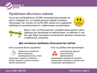 Проблема обычных сайтов
Но не все так безоблачно. 53,59% пользователей заходят на
сайт и покидают его, не пройдя дальше первой страницы.
Происходит так, потому что на 99, 99% сайтах есть серьёзная
проблема их несовместимости с мобильными устройствами.

               Дело в том, что большинство разработчиков делают сайты,
               удобные для просмотра на компьютерах, не заботясь о том,
               как сайт будет выглядеть на маленьких экранах планшетных
               и мобильных устройств.

          Две основные проблемы большинства сайтов
«Они слишком долго грузятся»          «Они не удобны для просмотра»
          мобильные устройства                   на маленьких экранах
          имеют меньшую                          масштаб сайта
          производительность, плюс               увеличивается –
маленькая скорость интернета           информацию приходится смотреть
делает загрузки страниц слишком        прокручивая страницу по горизонтали
долгим процессом.                      и вертикали одновременно.
 