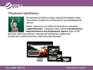 Решение проблемы
                Не печальтесь! Клиенты будут вашими благодаря новой
                технологии, которую мы используем в программировании
                сайтов!
                  Сайты, сделанные по новой технологии мы называем
                  «адаптивными». Страницы таких сайтов автоматически
                  подстраиваются под разрешение экрана, будь то HD
монитор, обычный монитор, планшетное устройство, мобильное
устройство в горизонтальном и вертикальном режимах.
 