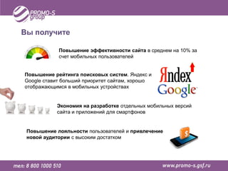 Вы получите

            Повышение эффективности сайта в среднем на 10% за
            счет мобильных пользователей


Повышение рейтинга поисковых систем. Яндекс и
Google ставит больший приоритет сайтам, хорошо
отображающимся в мобильных устройствах


           Экономия на разработке отдельных мобильных версий
           сайта и приложений для смартфонов


 Повышение лояльности пользователей и привлечение
 новой аудитории с высоким достатком
 