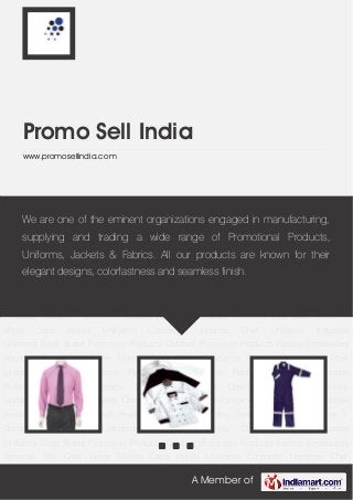A Member of
Promo Sell India
www.promosellindia.com
Corporate Uniforms Chef Uniforms Industrial Uniforms Bags Brand Promotion
Products Outdoor Promotion Products Fabrics Embroidery Services Ties Chair Cover T-
Shirts Caps Hotels Uniforms Corporate Uniforms Chef Uniforms Industrial
Uniforms Bags Brand Promotion Products Outdoor Promotion Products Fabrics Embroidery
Services Ties Chair Cover T-Shirts Caps Hotels Uniforms Corporate Uniforms Chef
Uniforms Industrial Uniforms Bags Brand Promotion Products Outdoor Promotion
Products Fabrics Embroidery Services Ties Chair Cover T-Shirts Caps Hotels
Uniforms Corporate Uniforms Chef Uniforms Industrial Uniforms Bags Brand Promotion
Products Outdoor Promotion Products Fabrics Embroidery Services Ties Chair Cover T-
Shirts Caps Hotels Uniforms Corporate Uniforms Chef Uniforms Industrial
Uniforms Bags Brand Promotion Products Outdoor Promotion Products Fabrics Embroidery
Services Ties Chair Cover T-Shirts Caps Hotels Uniforms Corporate Uniforms Chef
Uniforms Industrial Uniforms Bags Brand Promotion Products Outdoor Promotion
Products Fabrics Embroidery Services Ties Chair Cover T-Shirts Caps Hotels
Uniforms Corporate Uniforms Chef Uniforms Industrial Uniforms Bags Brand Promotion
Products Outdoor Promotion Products Fabrics Embroidery Services Ties Chair Cover T-
Shirts Caps Hotels Uniforms Corporate Uniforms Chef Uniforms Industrial
Uniforms Bags Brand Promotion Products Outdoor Promotion Products Fabrics Embroidery
Services Ties Chair Cover T-Shirts Caps Hotels Uniforms Corporate Uniforms Chef
We are one of the eminent organizations engaged in manufacturing,
supplying and trading a wide range of Promotional Products,
Uniforms, Jackets & Fabrics. All our products are known for their
elegant designs, colorfastness and seamless finish.
 