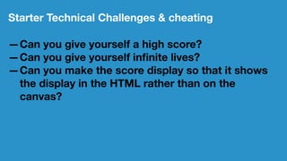 Starter Technical Challenges & cheating
—Can you give yourself a high score?
—Can you give yourself inﬁnite lives?
—Can you make the score display so that it shows
the display in the HTML rather than on the
canvas?
 