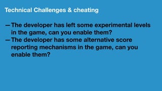 Technical Challenges & cheating
—The developer has left some experimental levels
in the game, can you enable them?
—The developer has some alternative score
reporting mechanisms in the game, can you
enable them?
 
