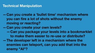 Technical Manipulation
—Can you create a 'bullet time' mechanism where
you can ﬁre a lot of shots without the enemy
moving or reacting?
—Can you create your own levels?
—Can you package your levels into a bookmarklet
to make them easier to re-use or distribute?
—The developer left in a mechanism where the
enemies can teleport, can you add that into the
enemy "AI"?
 