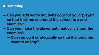 Automating
—Can you add some bot behaviour for your 'player'
so that they move around the screen to avoid
enemies?
—Can you make the player automatically shoot the
enemies?
—Can you do it strategically so that it shoots the
nearest enemy?
 