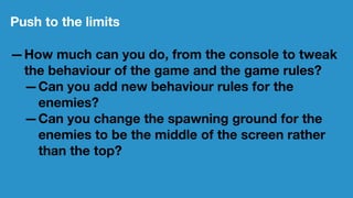 Push to the limits
—How much can you do, from the console to tweak
the behaviour of the game and the game rules?
—Can you add new behaviour rules for the
enemies?
—Can you change the spawning ground for the
enemies to be the middle of the screen rather
than the top?
 