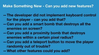 Make Something New - Can you add new features?
—The developer did not implement keyboard control
for the player - can you add that?
—Can you add a smart bomb that destroys all the
enemies on screen?
—Can you add a proximity bomb that destroys
enemies within a certain pixel radius?
—Can you add a teleport button to move the player
randomly out of trouble?
—What other features could you add?
 