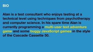BIO
Alan is a test consultant who enjoys testing at a
technical level using techniques from psychotherapy
and computer science. In his spare time Alan is
currently programming a multi-user text adventure
game and some buggy JavaScript games in the style
of the Cascade Cassette 50.
 