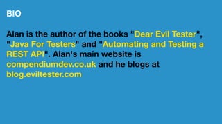 BIO
Alan is the author of the books "Dear Evil Tester",
"Java For Testers" and "Automating and Testing a
REST API". Alan's main website is
compendiumdev.co.uk and he blogs at
blog.eviltester.com
 