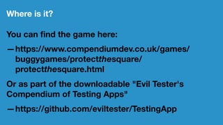 Where is it?
You can ﬁnd the game here:
—https://www.compendiumdev.co.uk/games/
buggygames/protectthesquare/
protectthesquare.html
Or as part of the downloadable "Evil Tester's
Compendium of Testing Apps"
—https://github.com/eviltester/TestingApp
 