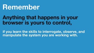Remember
Anything that happens in your
browser is yours to control,
if you learn the skills to interrogate, observe, and
manipulate the system you are working with.
 