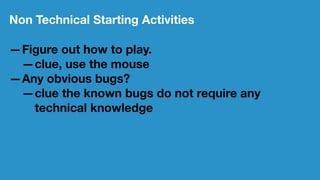 Non Technical Starting Activities
—Figure out how to play.
—clue, use the mouse
—Any obvious bugs?
—clue the known bugs do not require any
technical knowledge
 