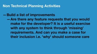 Non Technical Planning Activities
—Build a list of improvements
—Are there any feature requests that you would
make for the developer? It is a useful exercise
with any system to think through 'missing'
requirements. And can you make a case for
their inclusion i.e. 'why' should someone care
 